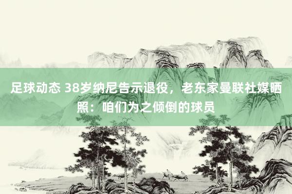 足球动态 38岁纳尼告示退役，老东家曼联社媒晒照：咱们为之倾倒的球员