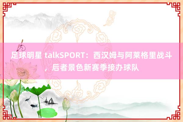 足球明星 talkSPORT：西汉姆与阿莱格里战斗，后者景色新赛季接办球队