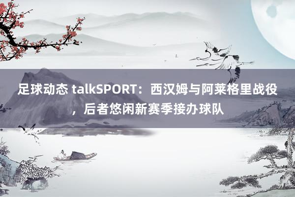 足球动态 talkSPORT：西汉姆与阿莱格里战役，后者悠闲新赛季接办球队