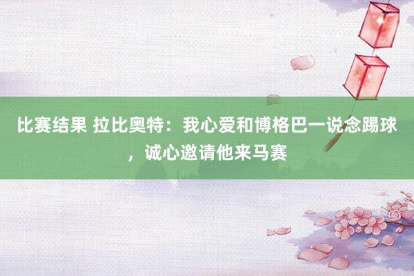 比赛结果 拉比奥特：我心爱和博格巴一说念踢球，诚心邀请他来马赛