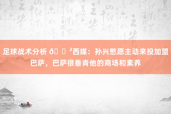 足球战术分析 😲西媒：孙兴慜愿主动来投加盟巴萨，巴萨很垂青他的商场和素养