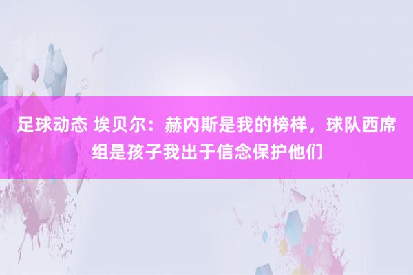 足球动态 埃贝尔：赫内斯是我的榜样，球队西席组是孩子我出于信念保护他们