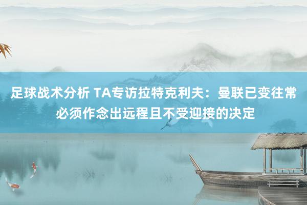 足球战术分析 TA专访拉特克利夫：曼联已变往常 必须作念出远程且不受迎接的决定