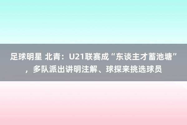 足球明星 北青：U21联赛成“东谈主才蓄池塘”，多队派出讲明注解、球探来挑选球员