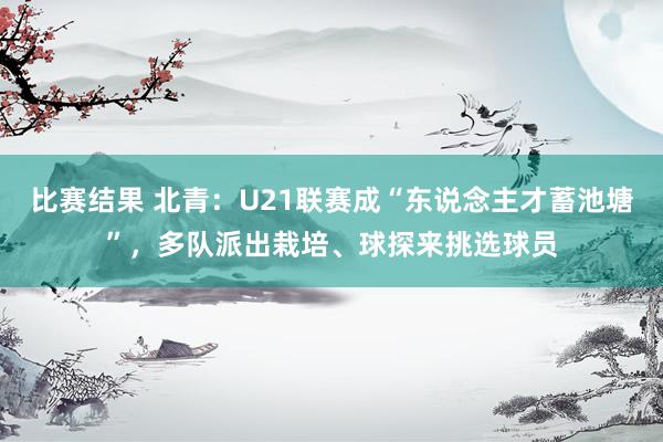 比赛结果 北青：U21联赛成“东说念主才蓄池塘”，多队派出栽培、球探来挑选球员