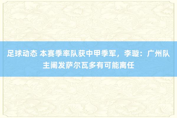 足球动态 本赛季率队获中甲季军，李璇：广州队主阐发萨尔瓦多有可能离任