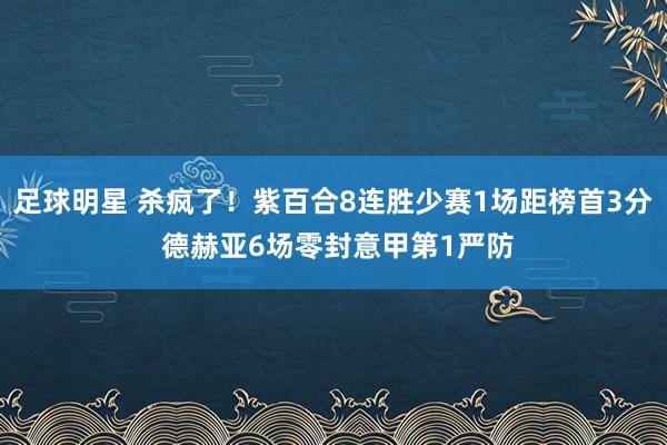 足球明星 杀疯了！紫百合8连胜少赛1场距榜首3分 德赫亚6场零封意甲第1严防