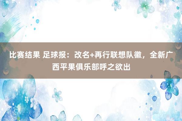 比赛结果 足球报：改名+再行联想队徽，全新广西平果俱乐部呼之欲出