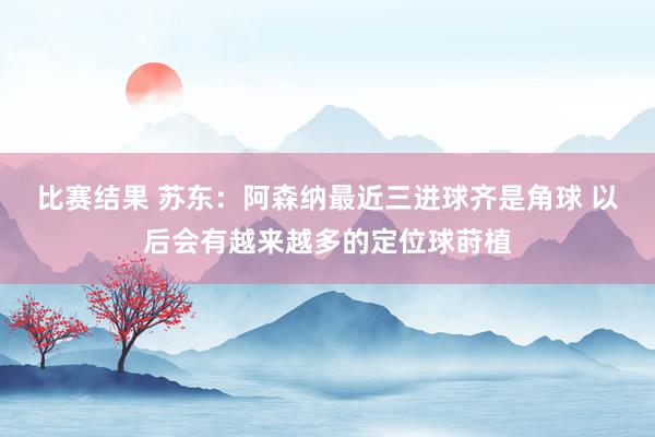 比赛结果 苏东：阿森纳最近三进球齐是角球 以后会有越来越多的定位球莳植