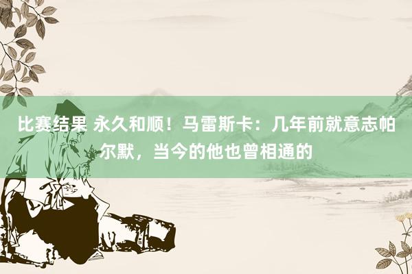 比赛结果 永久和顺！马雷斯卡：几年前就意志帕尔默，当今的他也曾相通的