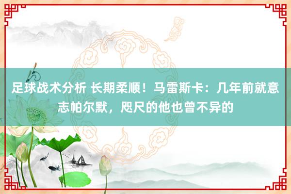 足球战术分析 长期柔顺！马雷斯卡：几年前就意志帕尔默，咫尺的他也曾不异的