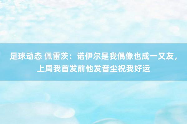 足球动态 佩雷茨：诺伊尔是我偶像也成一又友，上周我首发前他发音尘祝我好运