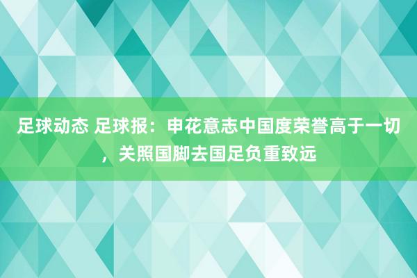 足球动态 足球报：申花意志中国度荣誉高于一切，关照国脚去国足负重致远