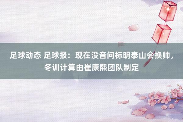 足球动态 足球报：现在没音问标明泰山会换帅，冬训计算由崔康熙团队制定