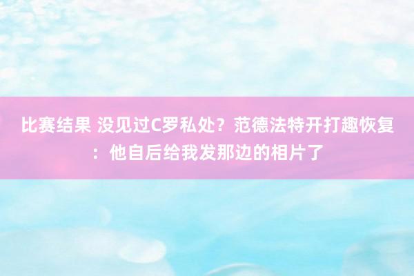 比赛结果 没见过C罗私处？范德法特开打趣恢复：他自后给我发那边的相片了