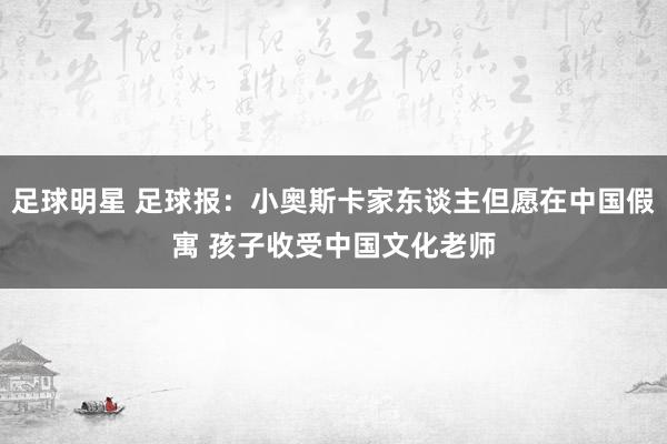 足球明星 足球报：小奥斯卡家东谈主但愿在中国假寓 孩子收受中国文化老师