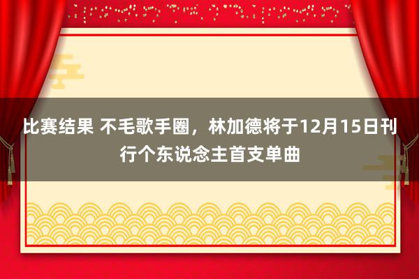 比赛结果 不毛歌手圈，林加德将于12月15日刊行个东说念主首支单曲