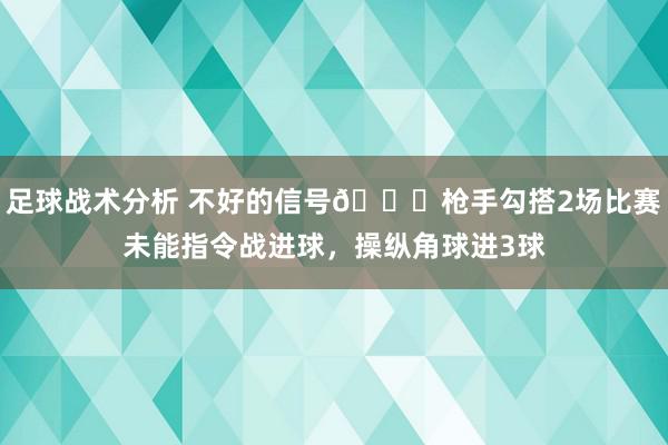 足球战术分析 不好的信号😕枪手勾搭2场比赛未能指令战进球，操纵角球进3球