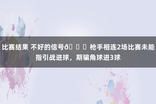 比赛结果 不好的信号😕枪手相连2场比赛未能指引战进球，期骗角球进3球