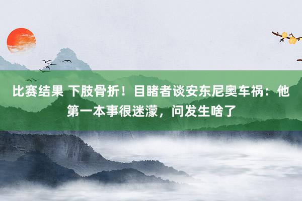 比赛结果 下肢骨折！目睹者谈安东尼奥车祸：他第一本事很迷濛，问发生啥了