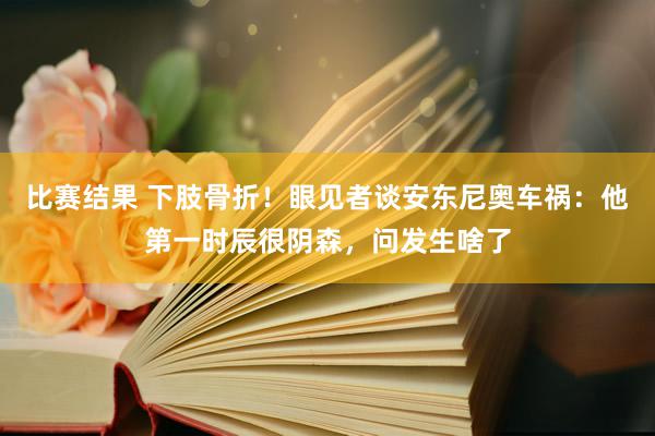 比赛结果 下肢骨折！眼见者谈安东尼奥车祸：他第一时辰很阴森，问发生啥了