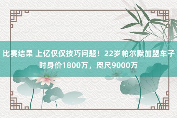 比赛结果 上亿仅仅技巧问题！22岁帕尔默加盟车子时身价1800万，咫尺9000万