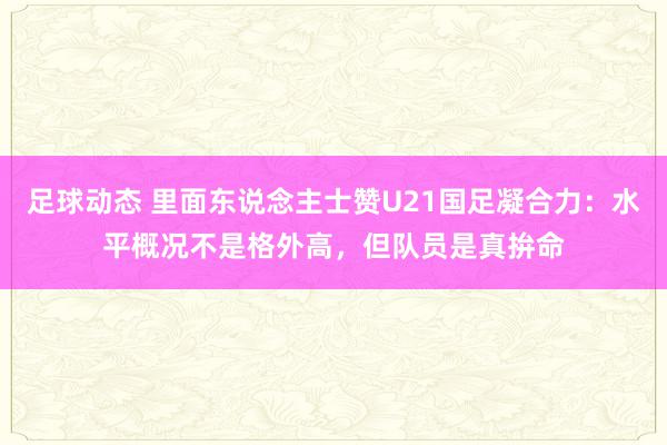 足球动态 里面东说念主士赞U21国足凝合力：水平概况不是格外高，但队员是真拚命