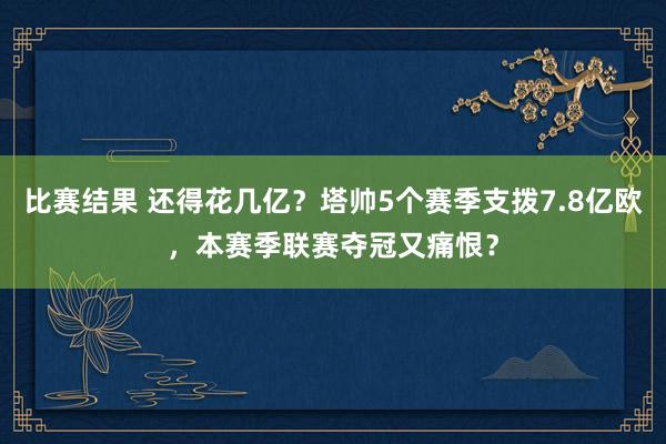 比赛结果 还得花几亿？塔帅5个赛季支拨7.8亿欧，本赛季联赛夺冠又痛恨？