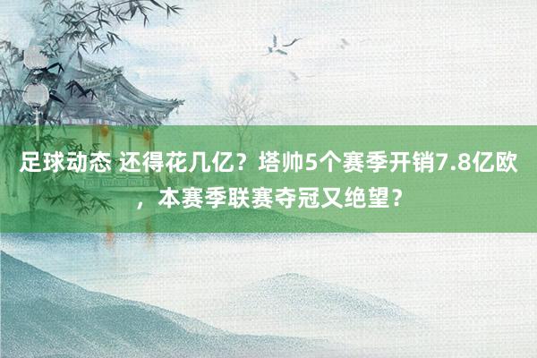 足球动态 还得花几亿？塔帅5个赛季开销7.8亿欧，本赛季联赛夺冠又绝望？