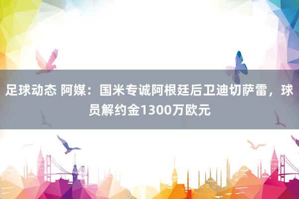 足球动态 阿媒：国米专诚阿根廷后卫迪切萨雷，球员解约金1300万欧元