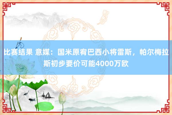 比赛结果 意媒：国米原宥巴西小将雷斯，帕尔梅拉斯初步要价可能4000万欧