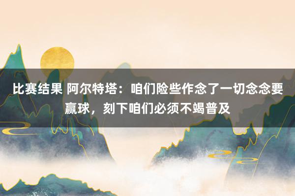 比赛结果 阿尔特塔：咱们险些作念了一切念念要赢球，刻下咱们必须不竭普及