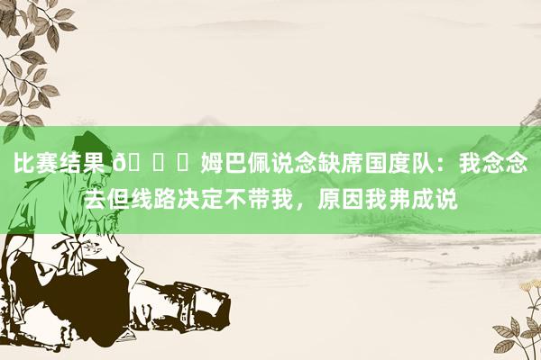 比赛结果 👀姆巴佩说念缺席国度队：我念念去但线路决定不带我，原因我弗成说