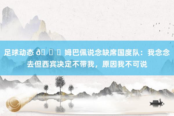 足球动态 👀姆巴佩说念缺席国度队：我念念去但西宾决定不带我，原因我不可说