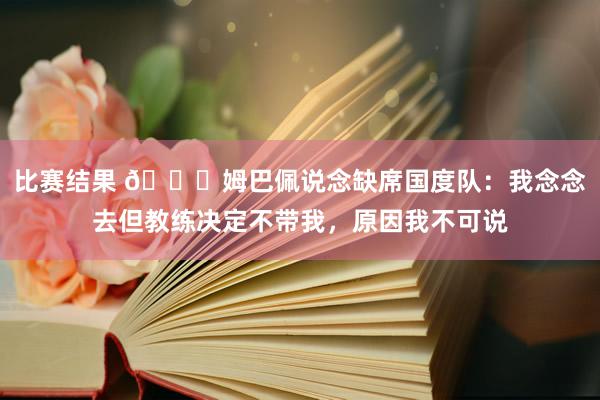 比赛结果 👀姆巴佩说念缺席国度队：我念念去但教练决定不带我，原因我不可说