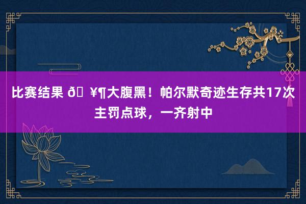 比赛结果 🥶大腹黑！帕尔默奇迹生存共17次主罚点球，一齐射中