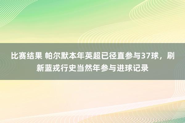 比赛结果 帕尔默本年英超已径直参与37球，刷新蓝戎行史当然年参与进球记录