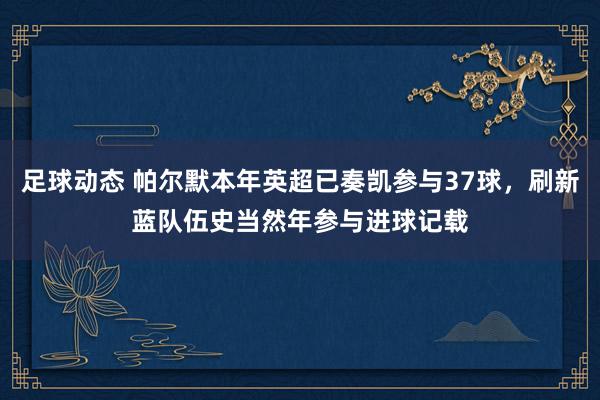 足球动态 帕尔默本年英超已奏凯参与37球，刷新蓝队伍史当然年参与进球记载