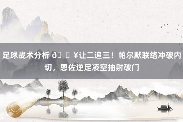 足球战术分析 💥让二追三！帕尔默联络冲破内切，恩佐逆足凌空抽射破门