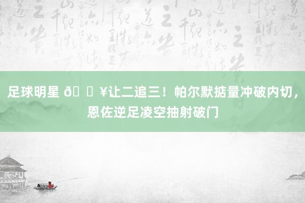 足球明星 💥让二追三！帕尔默掂量冲破内切，恩佐逆足凌空抽射破门