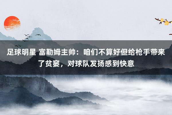 足球明星 富勒姆主帅：咱们不算好但给枪手带来了贫窭，对球队发扬感到快意