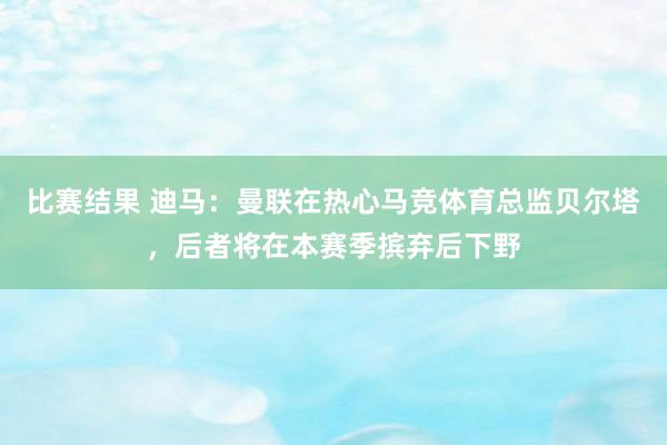 比赛结果 迪马：曼联在热心马竞体育总监贝尔塔，后者将在本赛季摈弃后下野