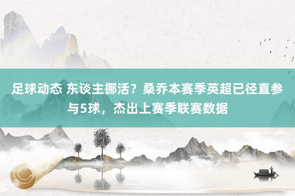 足球动态 东谈主挪活？桑乔本赛季英超已径直参与5球，杰出上赛季联赛数据