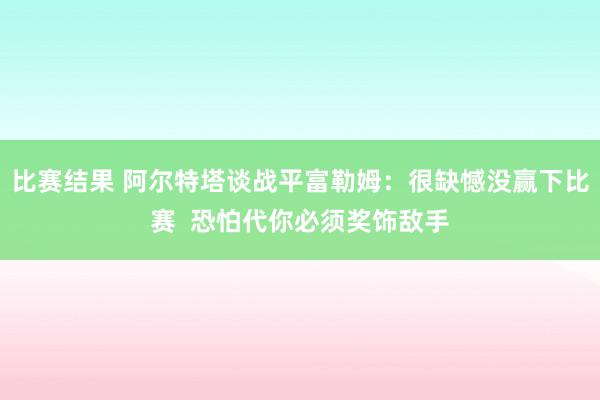 比赛结果 阿尔特塔谈战平富勒姆：很缺憾没赢下比赛  恐怕代你必须奖饰敌手