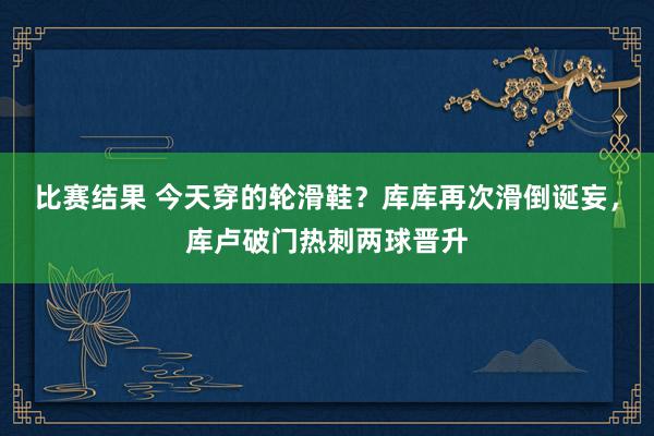 比赛结果 今天穿的轮滑鞋？库库再次滑倒诞妄，库卢破门热刺两球晋升