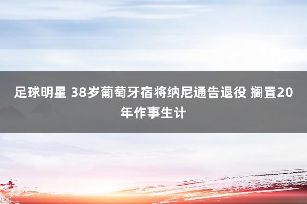 足球明星 38岁葡萄牙宿将纳尼通告退役 搁置20年作事生计