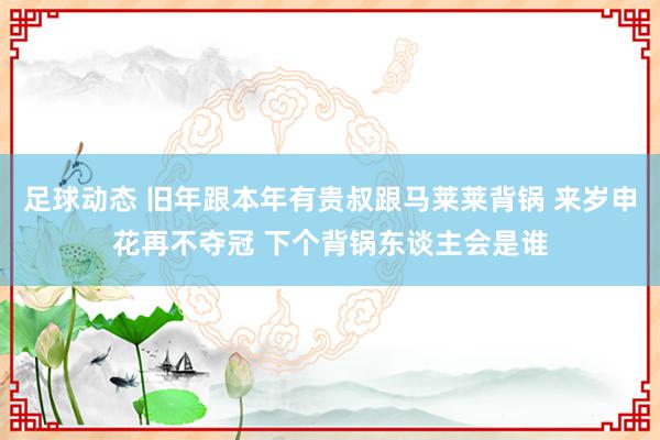 足球动态 旧年跟本年有贵叔跟马莱莱背锅 来岁申花再不夺冠 下个背锅东谈主会是谁