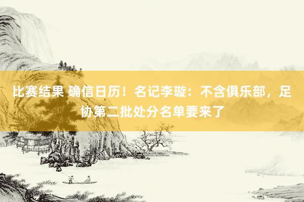 比赛结果 确信日历！名记李璇：不含俱乐部，足协第二批处分名单要来了