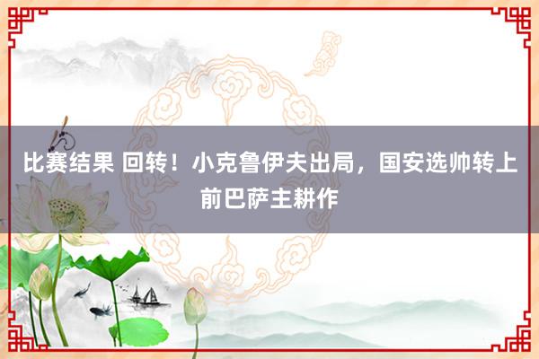 比赛结果 回转！小克鲁伊夫出局，国安选帅转上前巴萨主耕作