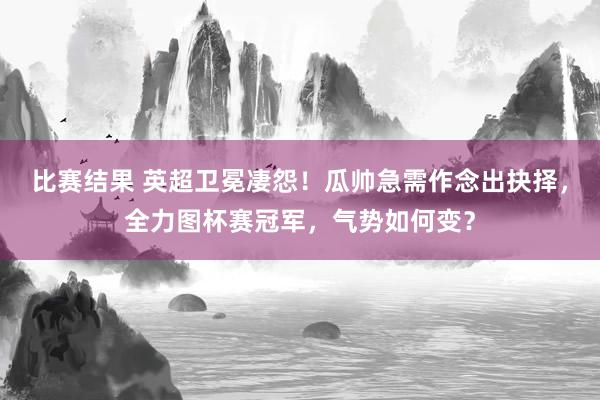 比赛结果 英超卫冕凄怨！瓜帅急需作念出抉择，全力图杯赛冠军，气势如何变？